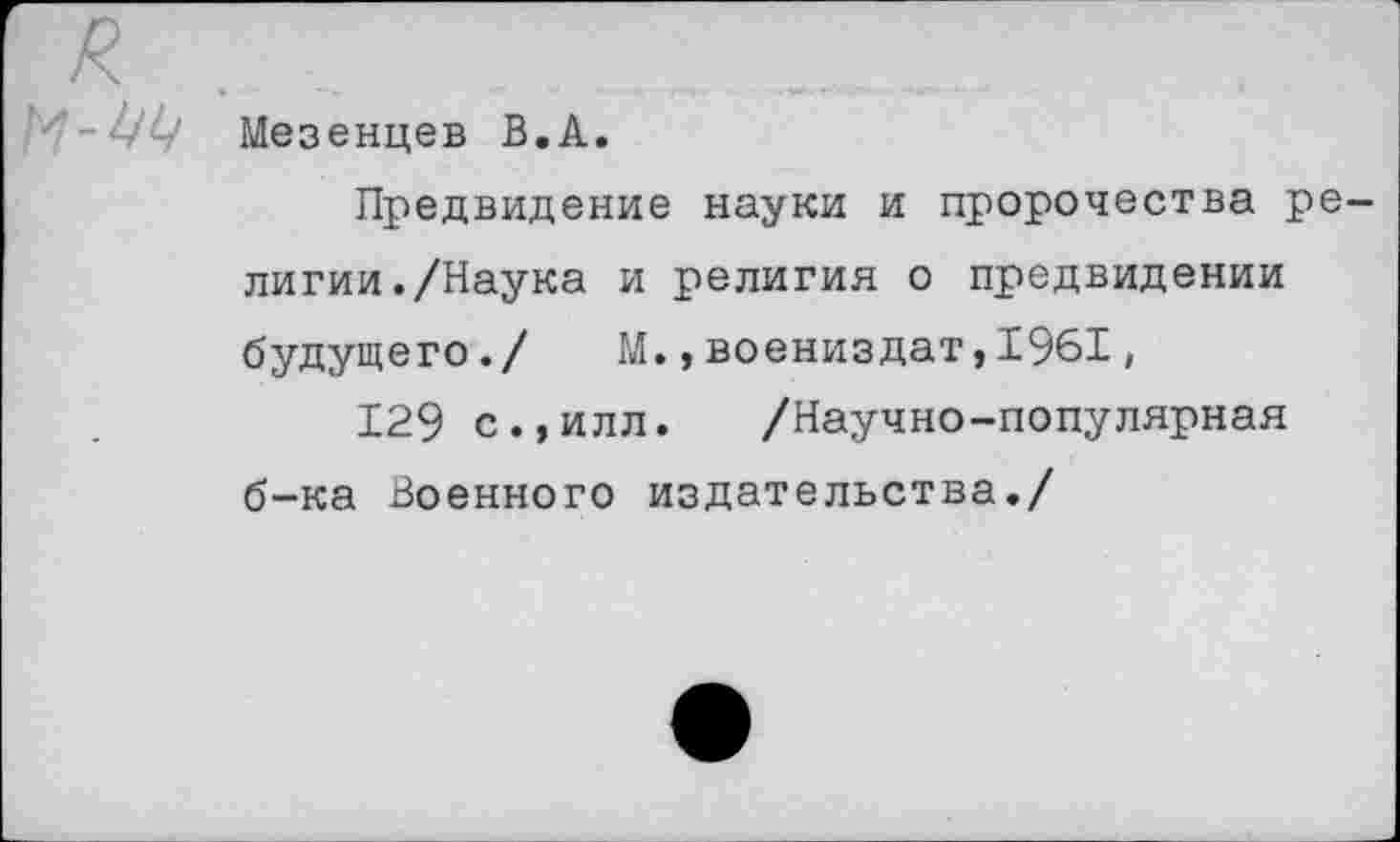 ﻿Мезенцев В.А.
Предвидение науки и пророчества религии. /Наука и религия о предвидении будущего./ М.,воениздат,1961,
129 с.,илл. /Научно-популярная б-ка Военного издательства./